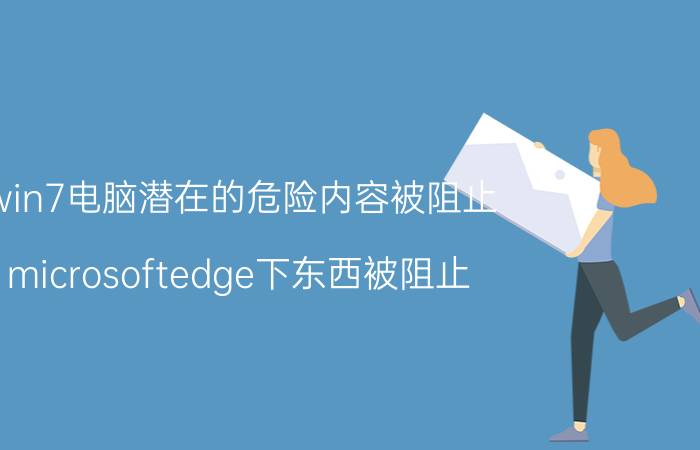 win7电脑潜在的危险内容被阻止 microsoftedge下东西被阻止？